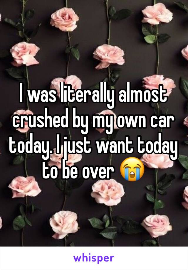 I was literally almost crushed by my own car today. I just want today to be over 😭