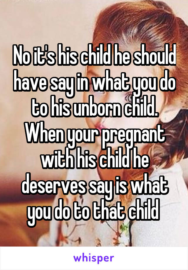 No it's his child he should have say in what you do to his unborn child. When your pregnant with his child he deserves say is what you do to that child 