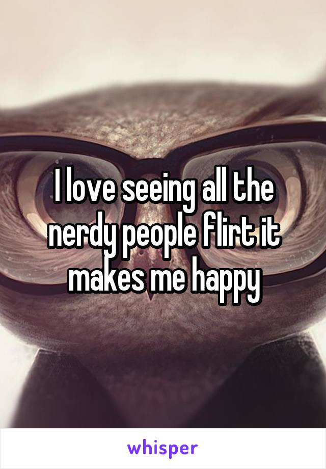 I love seeing all the nerdy people flirt it makes me happy