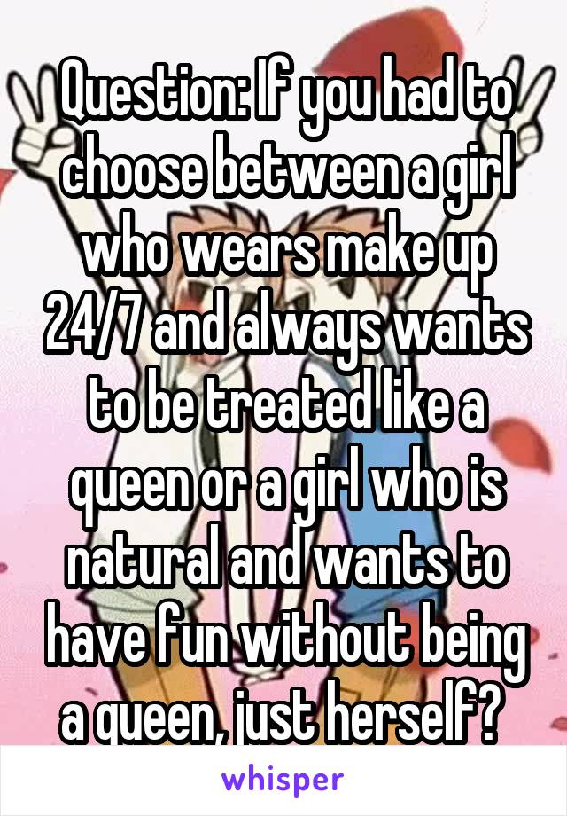 Question: If you had to choose between a girl who wears make up 24/7 and always wants to be treated like a queen or a girl who is natural and wants to have fun without being a queen, just herself? 