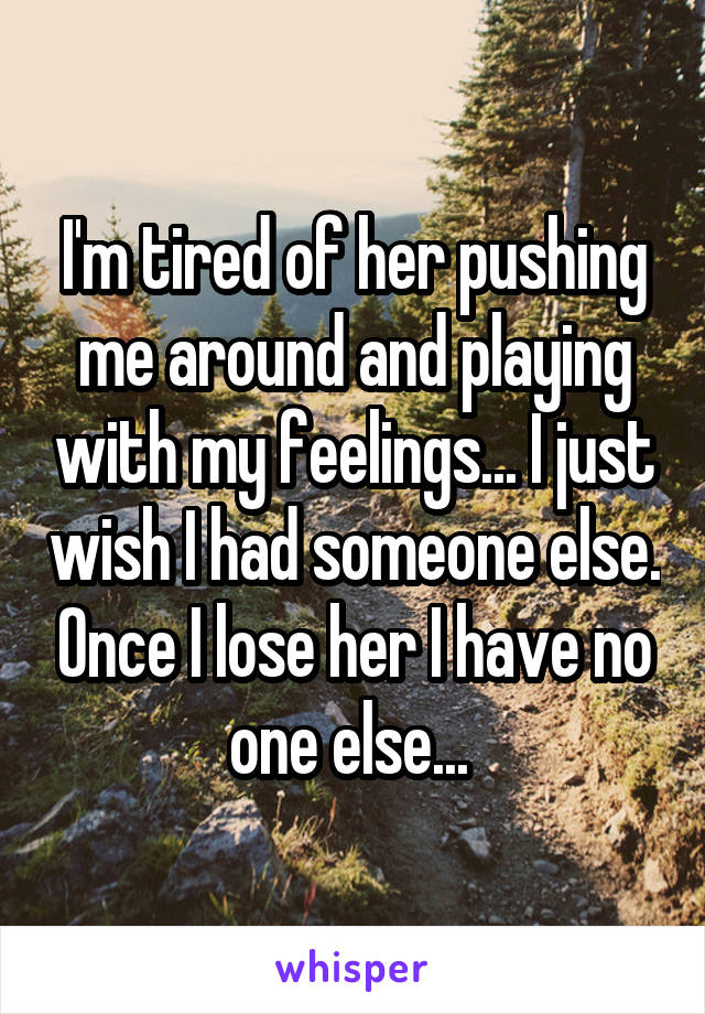 I'm tired of her pushing me around and playing with my feelings... I just wish I had someone else. Once I lose her I have no one else... 