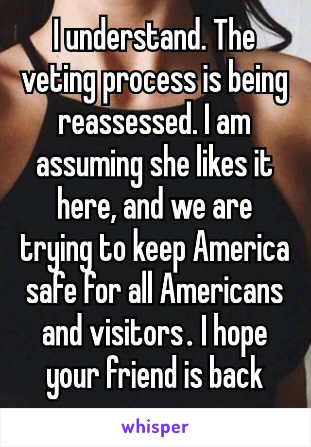 I understand. The veting process is being reassessed. I am assuming she likes it here, and we are trying to keep America safe for all Americans and visitors​. I hope your friend is back soon.