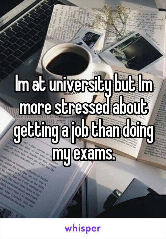 Im at university but Im more stressed about getting a job than doing my exams.