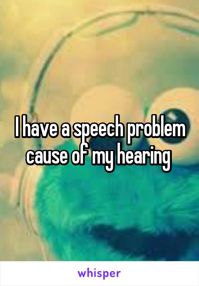 I have a speech problem cause of my hearing 