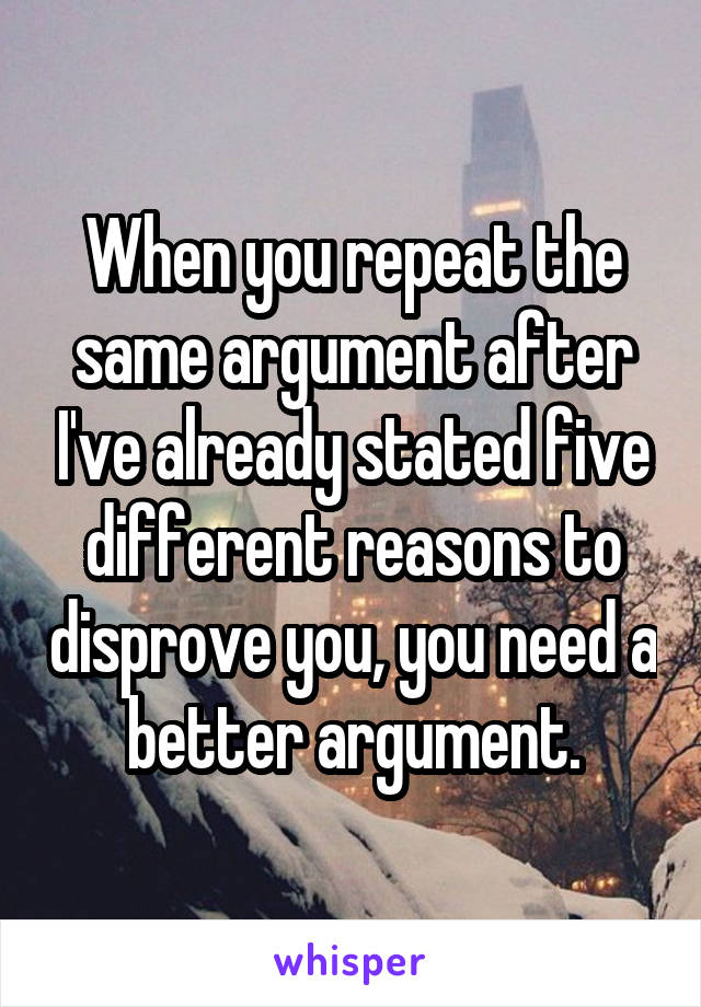 When you repeat the same argument after I've already stated five different reasons to disprove you, you need a better argument.