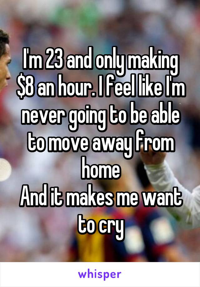 I'm 23 and only making $8 an hour. I feel like I'm never going to be able to move away from home
And it makes me want to cry