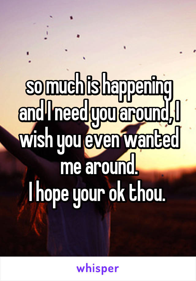 so much is happening
and I need you around, I wish you even wanted me around.
I hope your ok thou. 