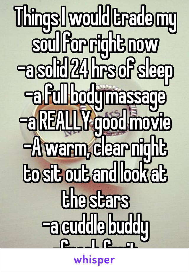 Things I would trade my soul for right now
-a solid 24 hrs of sleep
-a full body massage
-a REALLY good movie
-A warm, clear night to sit out and look at the stars
-a cuddle buddy
-fresh fruit