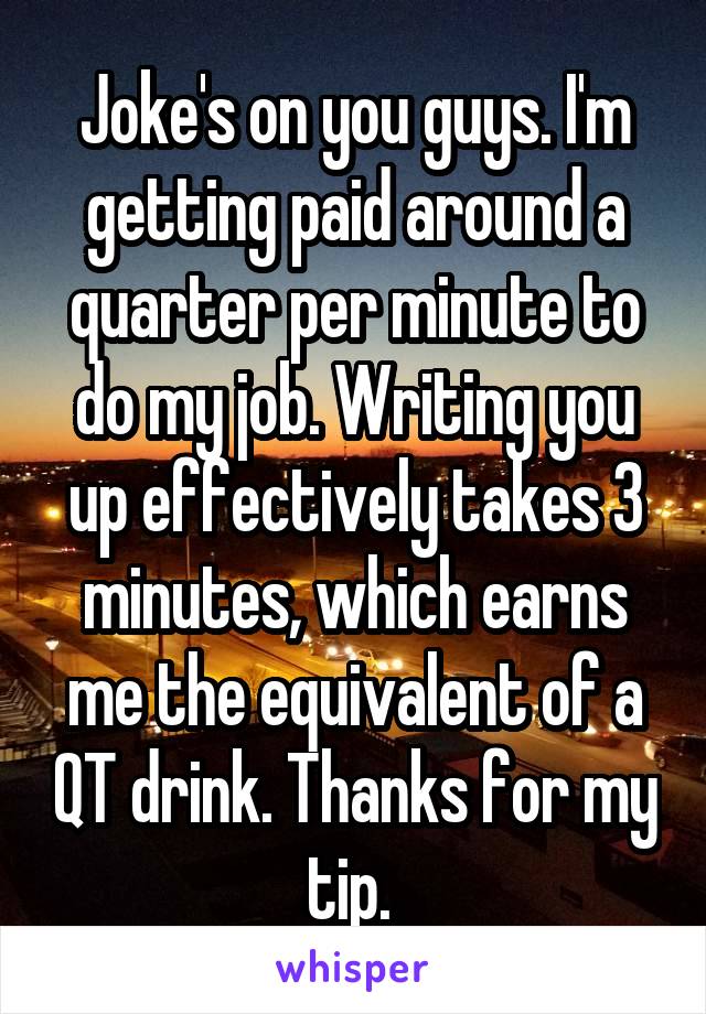 Joke's on you guys. I'm getting paid around a quarter per minute to do my job. Writing you up effectively takes 3 minutes, which earns me the equivalent of a QT drink. Thanks for my tip. 