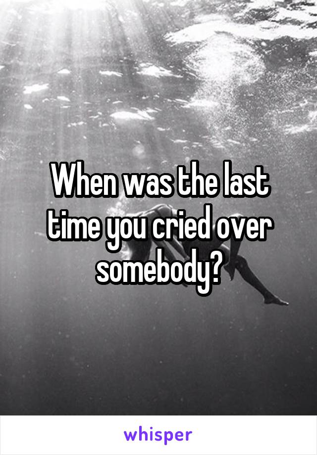 When was the last time you cried over somebody?