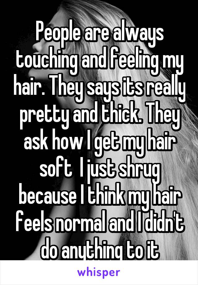 People are always touching and feeling my hair. They says its really pretty and thick. They ask how I get my hair soft  I just shrug because I think my hair feels normal and I didn't do anything to it