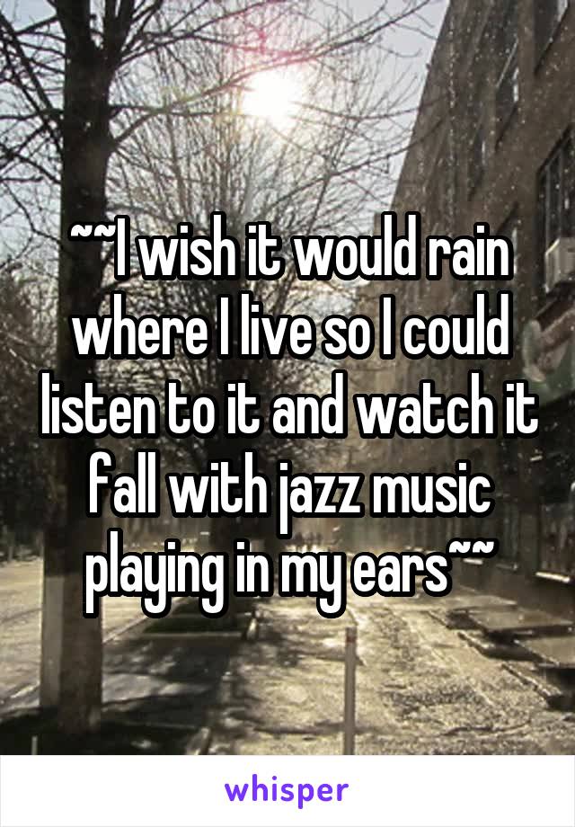 ~~I wish it would rain where I live so I could listen to it and watch it fall with jazz music playing in my ears~~