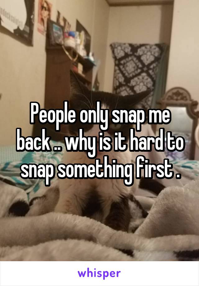 People only snap me back .. why is it hard to snap something first .