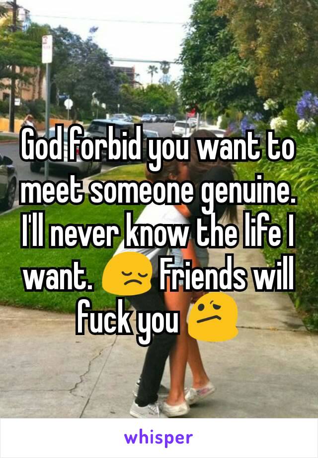 God forbid you want to meet someone genuine. I'll never know the life I want. 😔 Friends will fuck you 😕