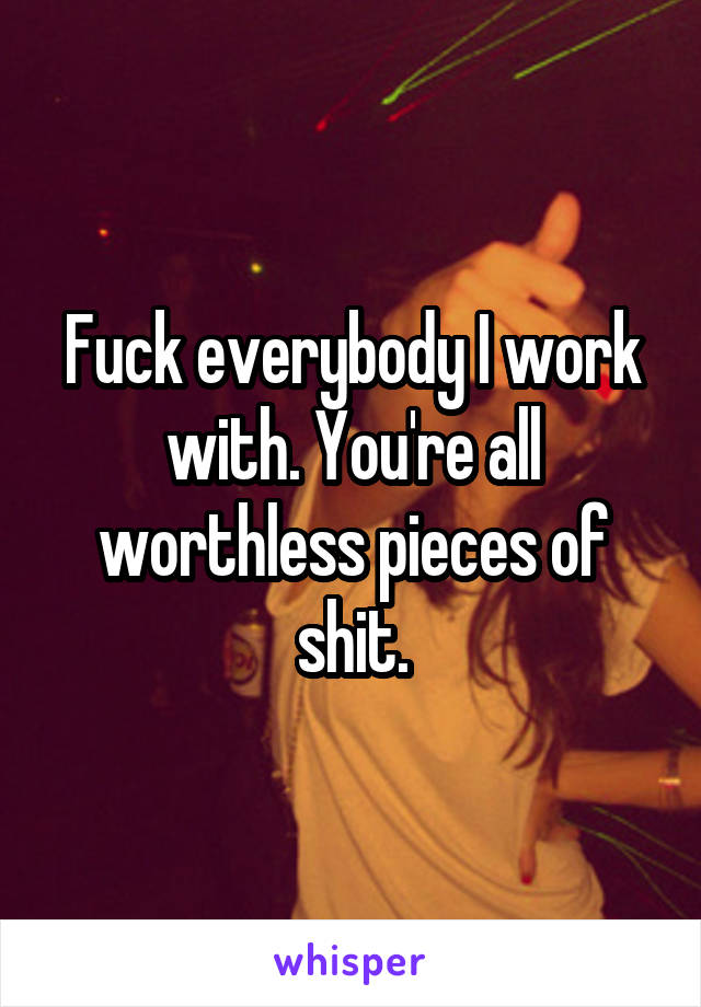 Fuck everybody I work with. You're all worthless pieces of shit.