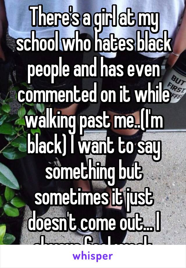 There's a girl at my school who hates black people and has even commented on it while walking past me..(I'm black) I want to say something but sometimes it just doesn't come out... I always feel weak.