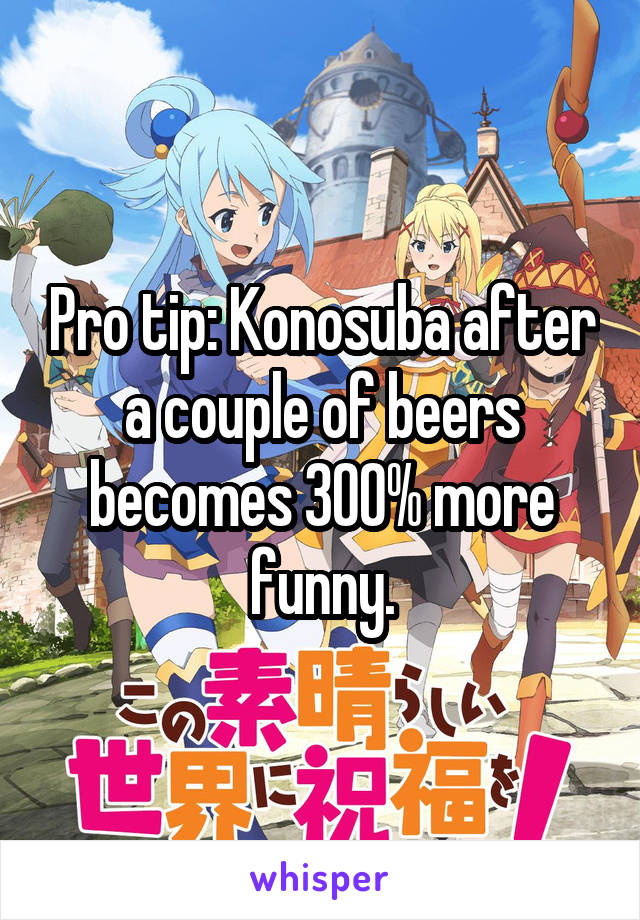 Pro tip: Konosuba after a couple of beers becomes 300% more funny.