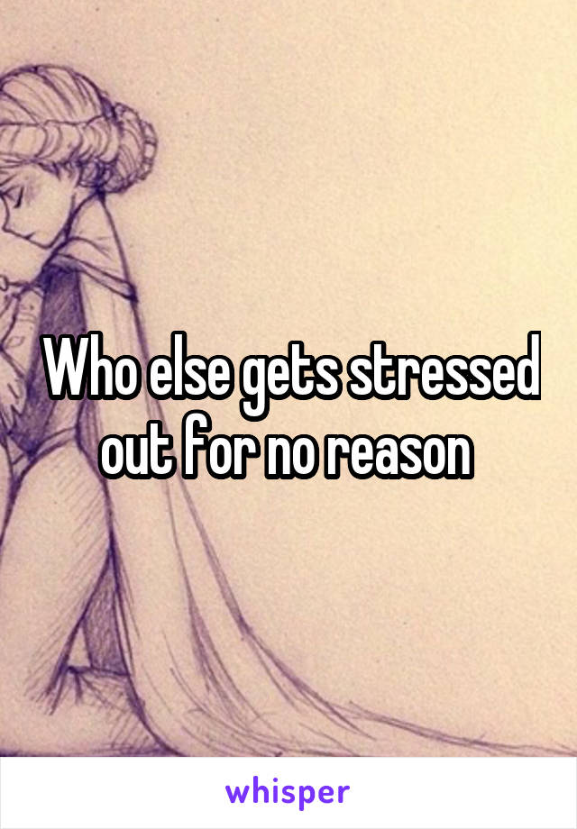 Who else gets stressed out for no reason 