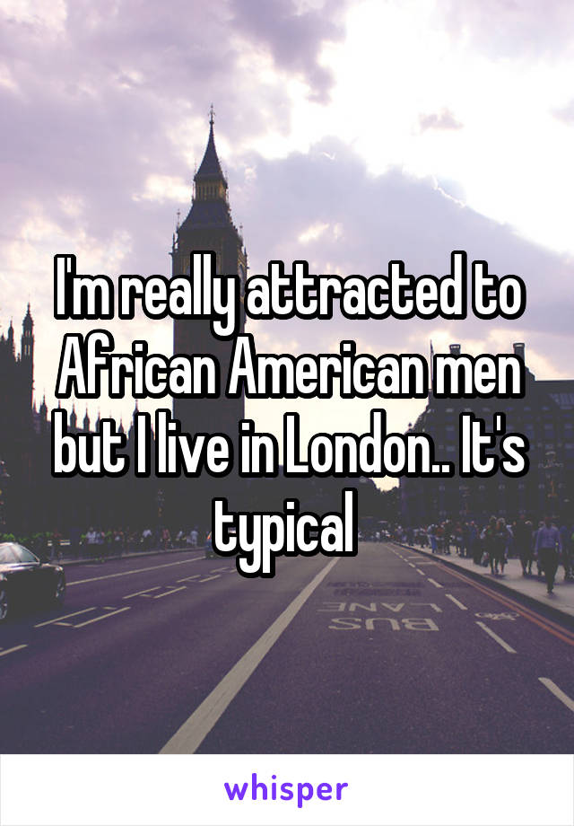 I'm really attracted to African American men but I live in London.. It's typical 