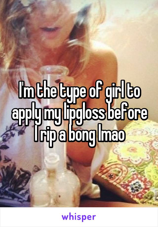 I'm the type of girl to apply my lipgloss before I rip a bong lmao