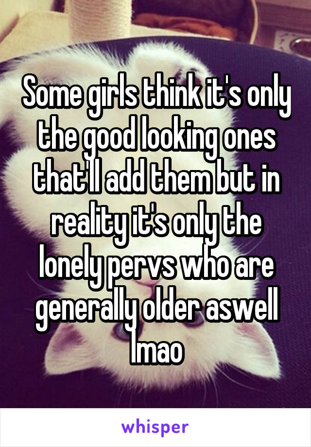 Some girls think it's only the good looking ones that'll add them but in reality it's only the lonely pervs who are generally older aswell lmao