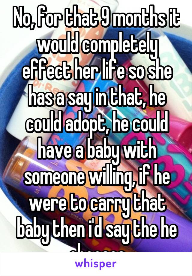 No, for that 9 months it would completely effect her life so she has a say in that, he could adopt, he could have a baby with someone willing, if he were to carry that baby then i'd say the he chooses