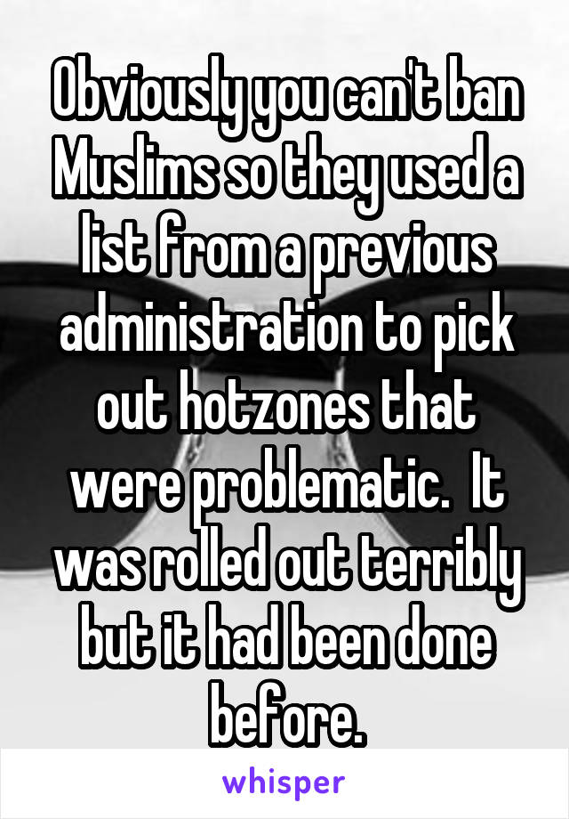 Obviously you can't ban Muslims so they used a list from a previous administration to pick out hotzones that were problematic.  It was rolled out terribly but it had been done before.