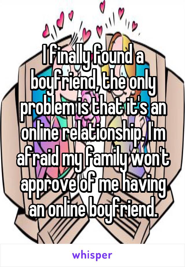 I finally found a boyfriend, the only problem is that it's an online relationship. I'm afraid my family won't approve of me having an online boyfriend.