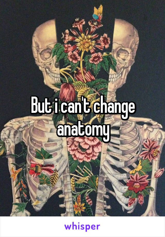 But i can't change anatomy