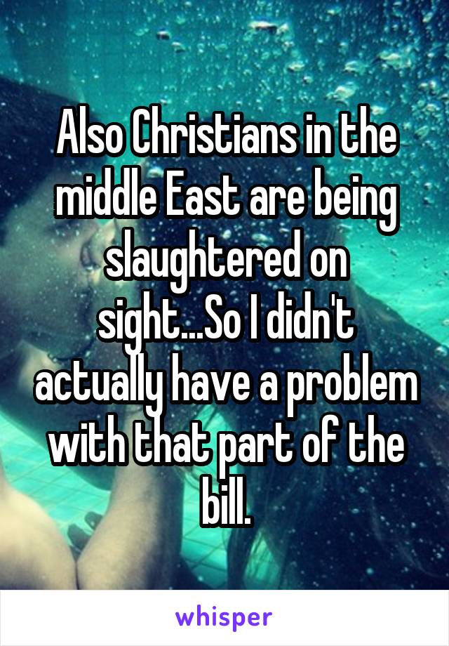 Also Christians in the middle East are being slaughtered on sight...So I didn't actually have a problem with that part of the bill.