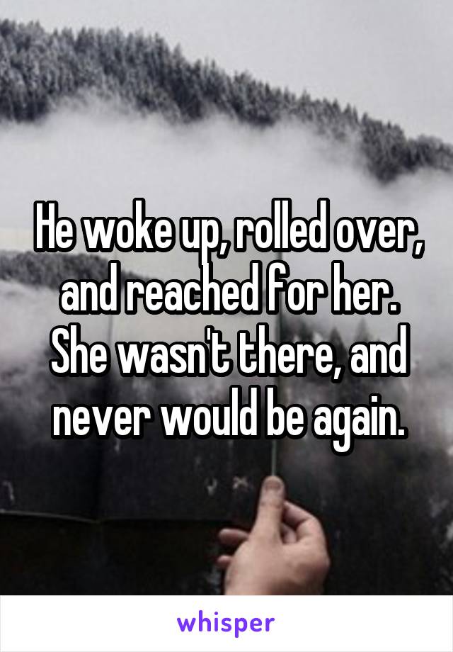 He woke up, rolled over, and reached for her. She wasn't there, and never would be again.