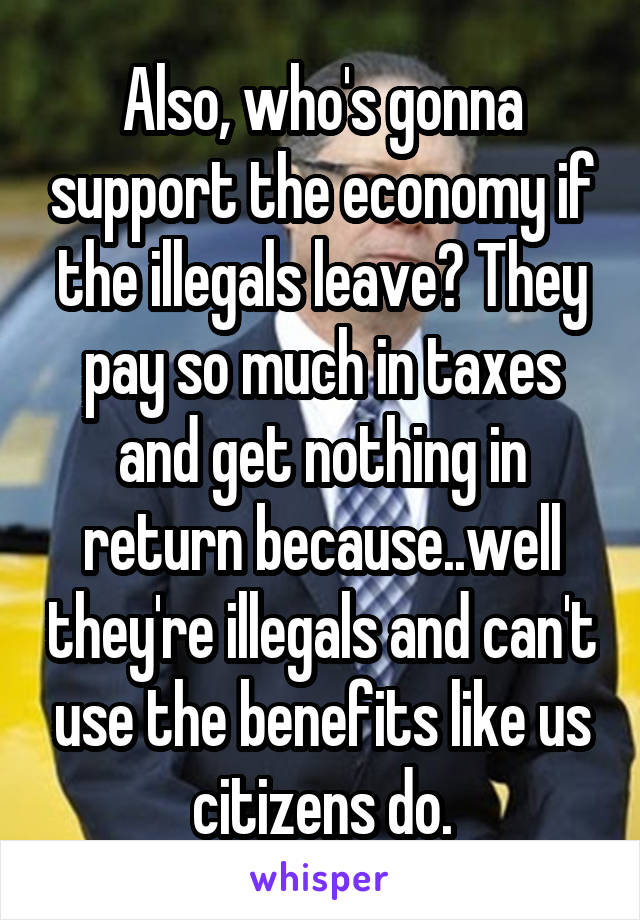 Also, who's gonna support the economy if the illegals leave? They pay so much in taxes and get nothing in return because..well they're illegals and can't use the benefits like us citizens do.