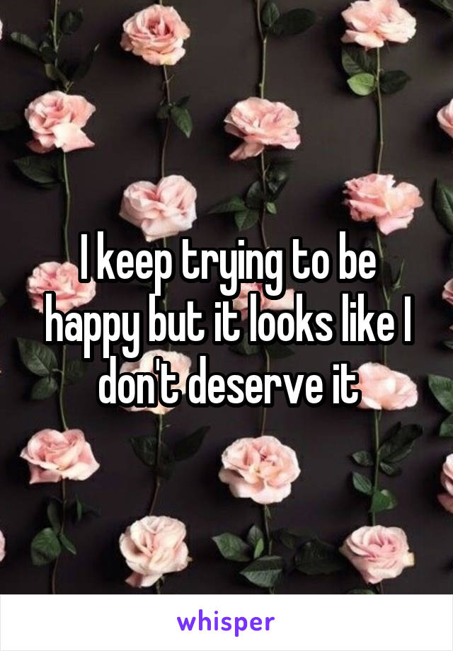 I keep trying to be happy but it looks like I don't deserve it