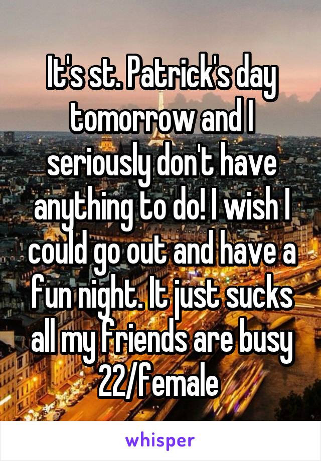 It's st. Patrick's day tomorrow and I seriously don't have anything to do! I wish I could go out and have a fun night. It just sucks all my friends are busy
22/female 