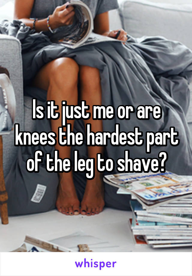 Is it just me or are knees the hardest part of the leg to shave?