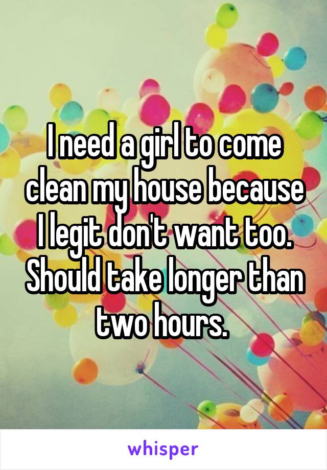 I need a girl to come clean my house because I legit don't want too. Should take longer than two hours. 