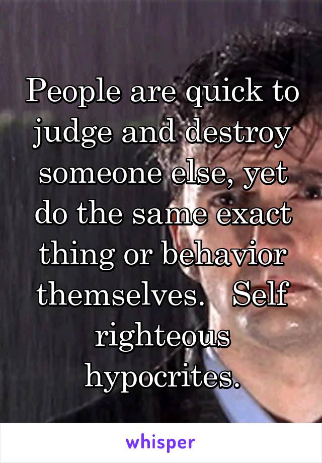 People are quick to judge and destroy someone else, yet do the same exact thing or behavior themselves.   Self righteous hypocrites.