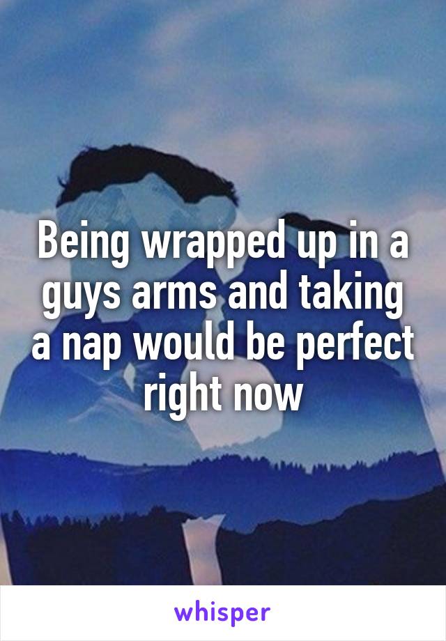 Being wrapped up in a guys arms and taking a nap would be perfect right now