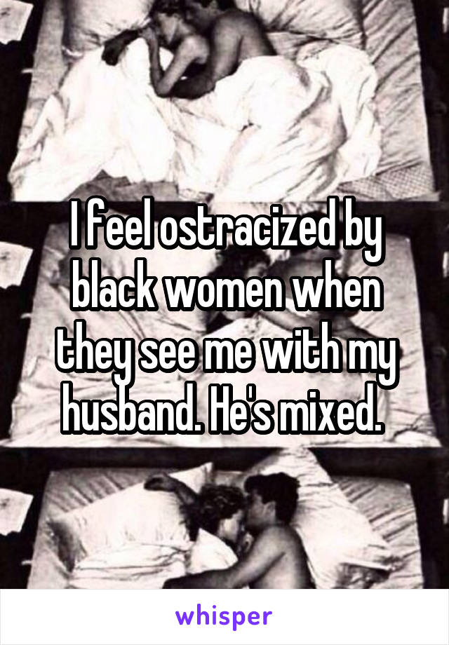 I feel ostracized by black women when they see me with my husband. He's mixed. 