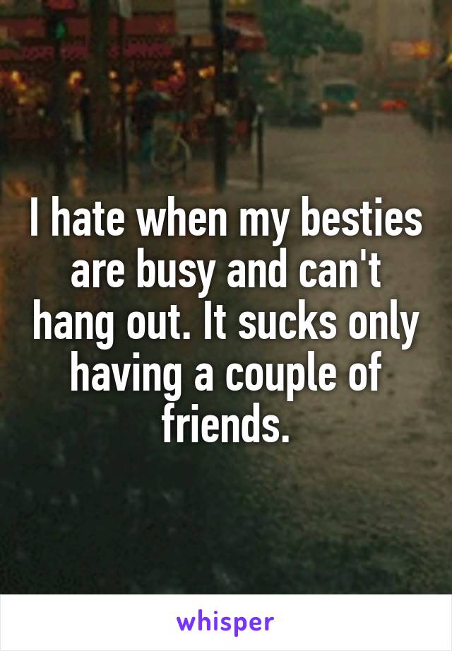 I hate when my besties are busy and can't hang out. It sucks only having a couple of friends.