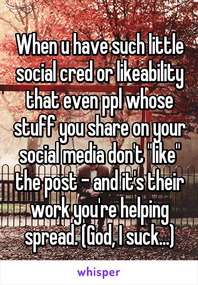 When u have such little social cred or likeability that even ppl whose stuff you share on your social media don't "like" the post - and it's their work you're helping spread. (God, I suck...)