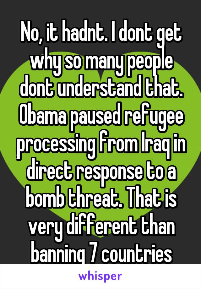 No, it hadnt. I dont get why so many people dont understand that. Obama paused refugee processing from Iraq in direct response to a bomb threat. That is very different than banning 7 countries