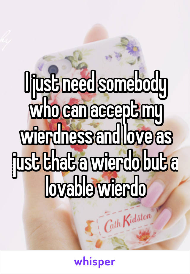 I just need somebody who can accept my wierdness and love as just that a wierdo but a lovable wierdo