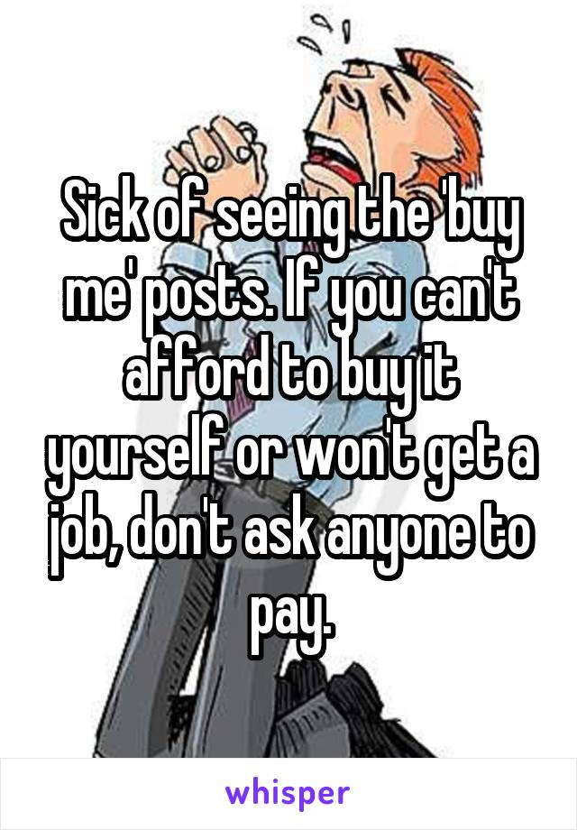 Sick of seeing the 'buy me' posts. If you can't afford to buy it yourself or won't get a job, don't ask anyone to pay.