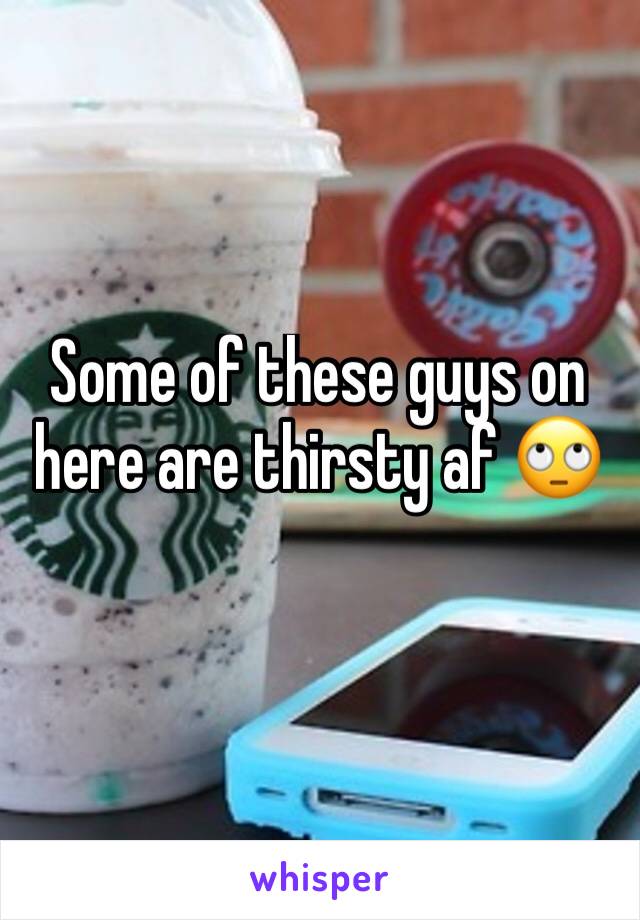 Some of these guys on here are thirsty af 🙄