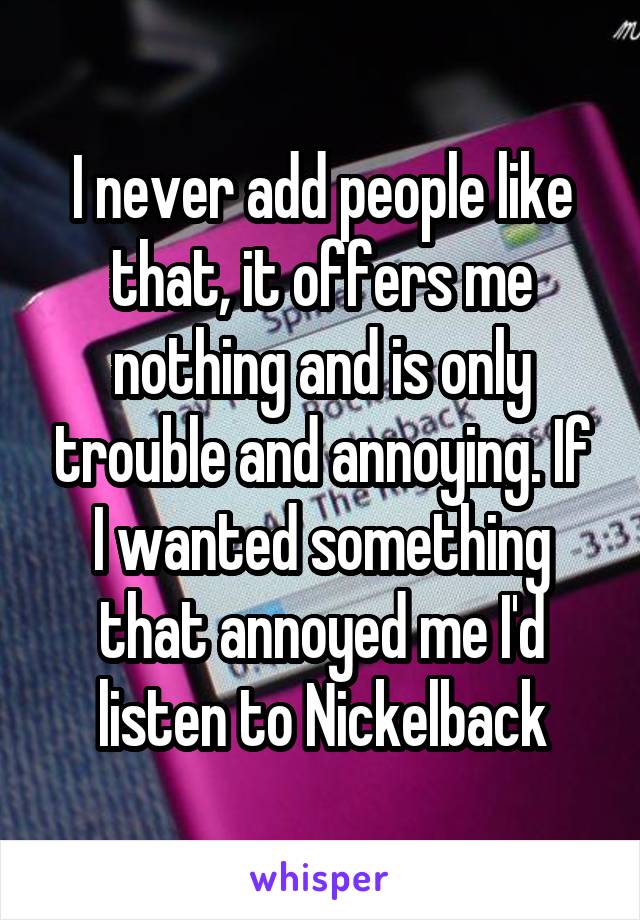 I never add people like that, it offers me nothing and is only trouble and annoying. If I wanted something that annoyed me I'd listen to Nickelback