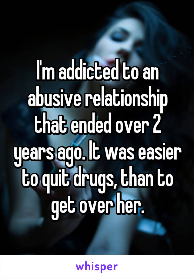 I'm addicted to an abusive relationship that ended over 2 years ago. It was easier to quit drugs, than to get over her.