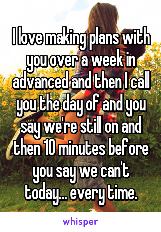 I love making plans with you over a week in advanced and then I call you the day of and you say we're still on and then 10 minutes before you say we can't today... every time.