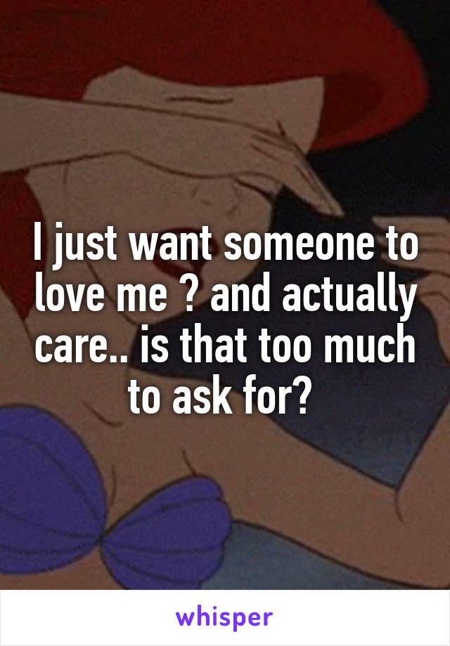 I just want someone to love me 😩 and actually care.. is that too much to ask for? 