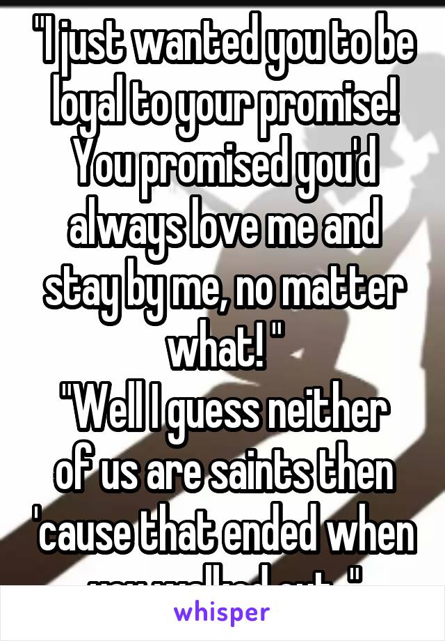 "I just wanted you to be loyal to your promise! You promised you'd always love me and stay by me, no matter what! "
"Well I guess neither of us are saints then 'cause that ended when you walked out. "